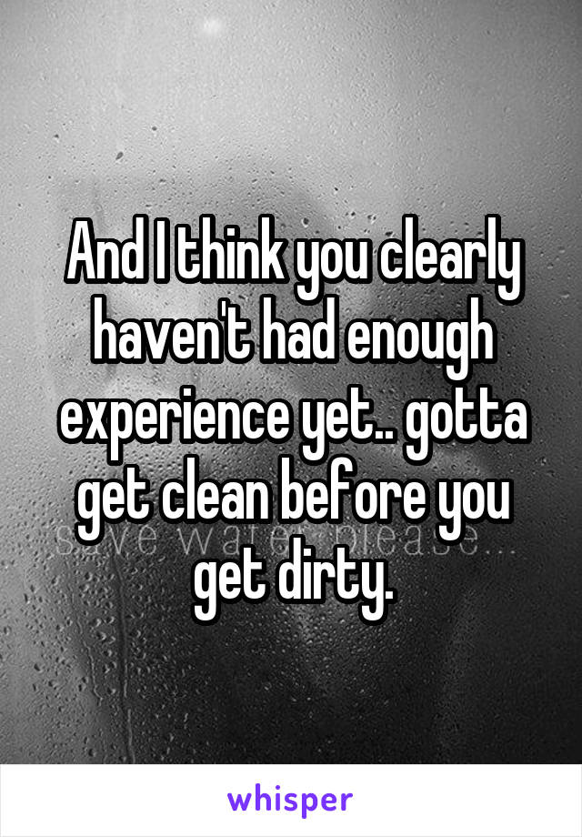 And I think you clearly haven't had enough experience yet.. gotta get clean before you get dirty.