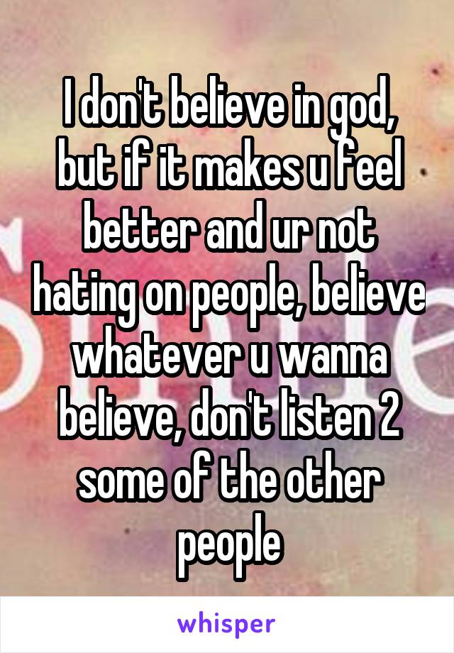 I don't believe in god, but if it makes u feel better and ur not hating on people, believe whatever u wanna believe, don't listen 2 some of the other people