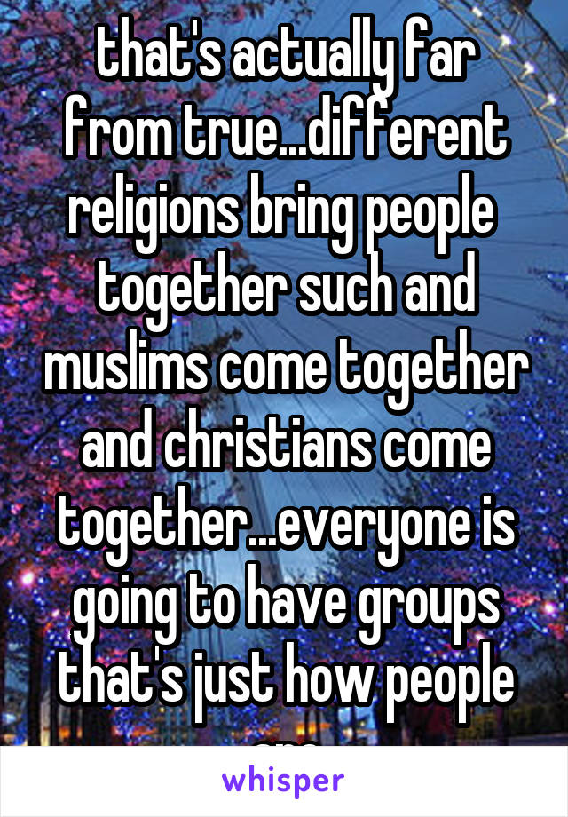 that's actually far from true...different religions bring people  together such and muslims come together and christians come together...everyone is going to have groups that's just how people are