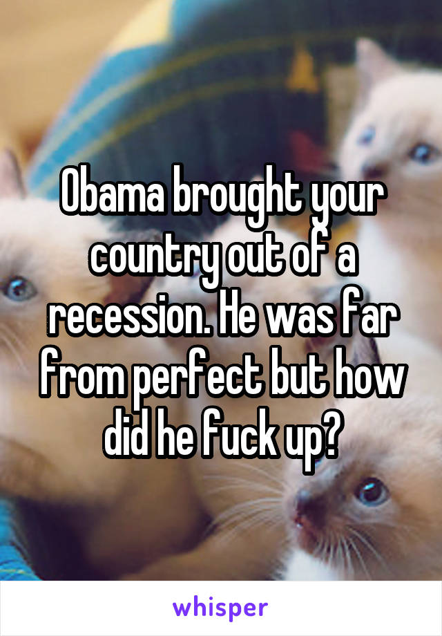 Obama brought your country out of a recession. He was far from perfect but how did he fuck up?
