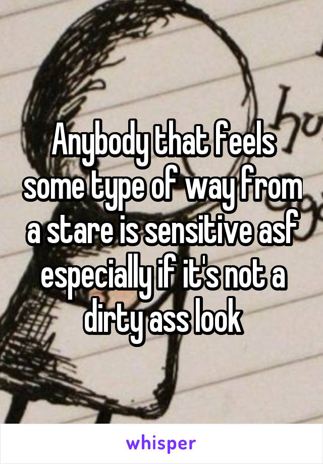 Anybody that feels some type of way from a stare is sensitive asf especially if it's not a dirty ass look