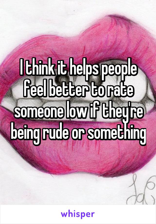I think it helps people feel better to rate someone low if they're being rude or something 