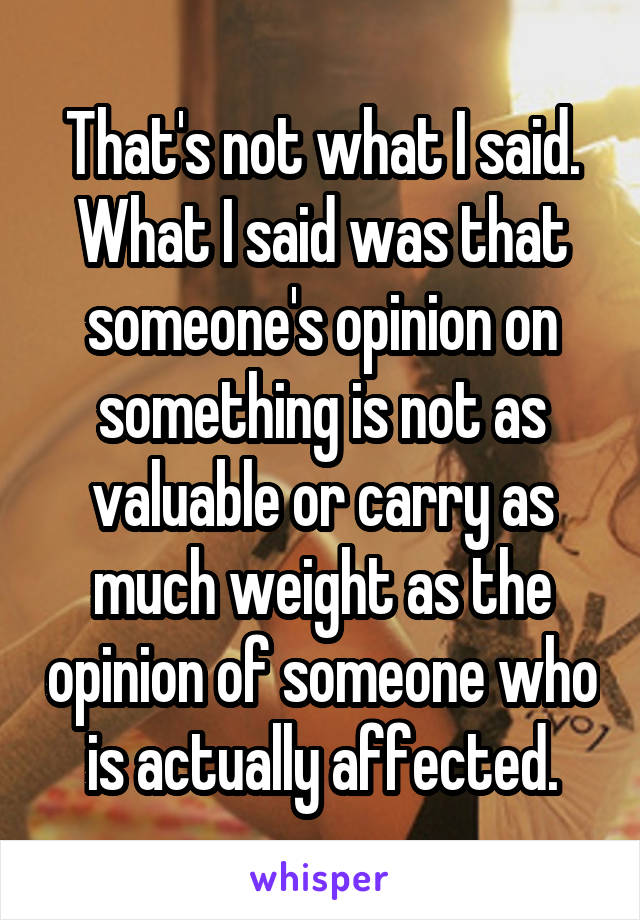 That's not what I said. What I said was that someone's opinion on something is not as valuable or carry as much weight as the opinion of someone who is actually affected.