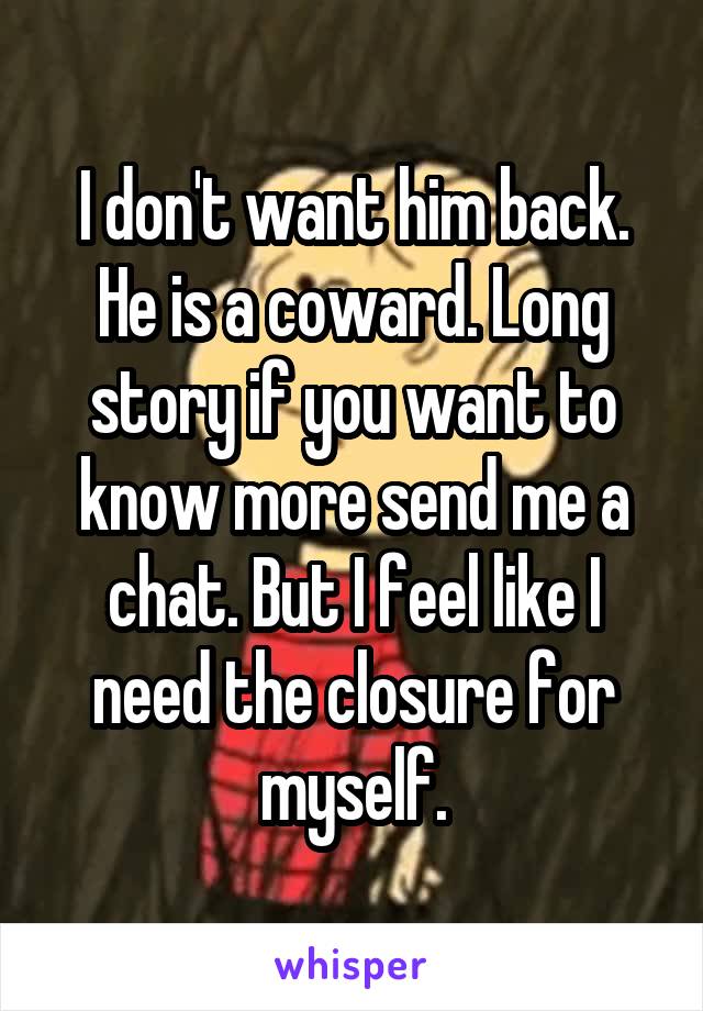 I don't want him back. He is a coward. Long story if you want to know more send me a chat. But I feel like I need the closure for myself.