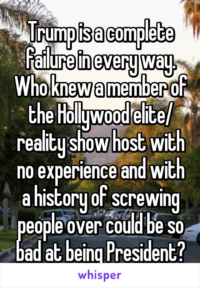 Trump is a complete failure in every way. Who knew a member of the Hollywood elite/ reality show host with no experience and with a history of screwing people over could be so bad at being President?