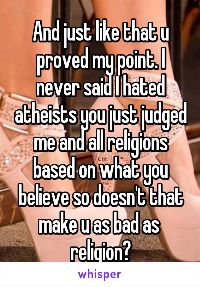 And just like that u proved my point. I never said I hated atheists you just judged me and all religions based on what you believe so doesn't that make u as bad as  religion?