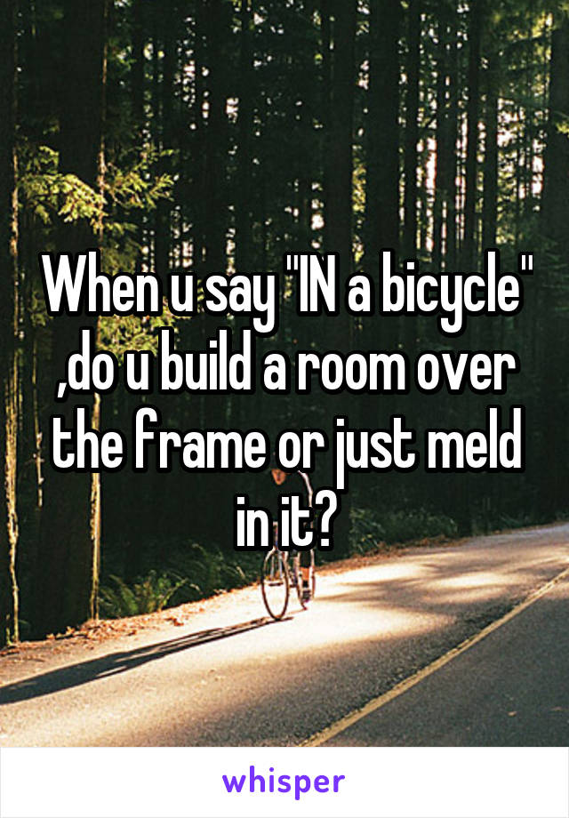 When u say "IN a bicycle" ,do u build a room over the frame or just meld in it?