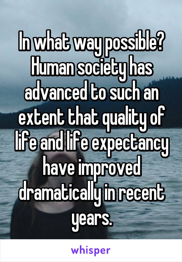 In what way possible? Human society has advanced to such an extent that quality of life and life expectancy have improved dramatically in recent years.