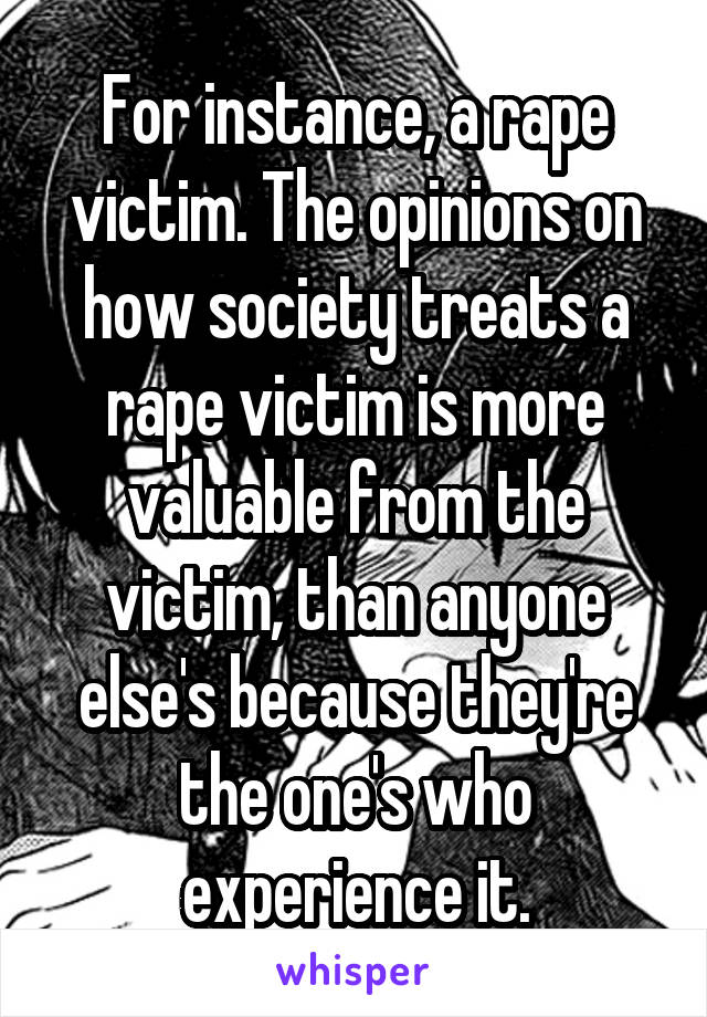 For instance, a rape victim. The opinions on how society treats a rape victim is more valuable from the victim, than anyone else's because they're the one's who experience it.