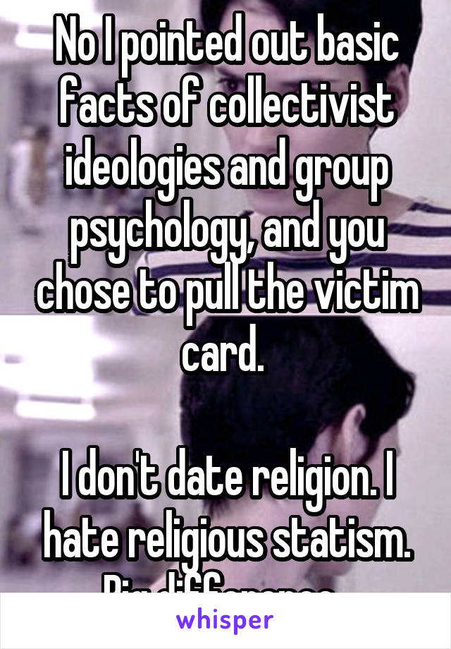 No I pointed out basic facts of collectivist ideologies and group psychology, and you chose to pull the victim card. 

I don't date religion. I hate religious statism. Big difference. 