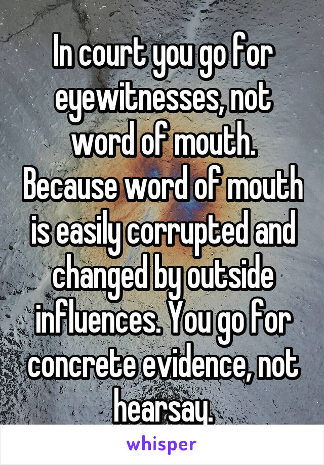 In court you go for eyewitnesses, not word of mouth. Because word of mouth is easily corrupted and changed by outside influences. You go for concrete evidence, not hearsay.
