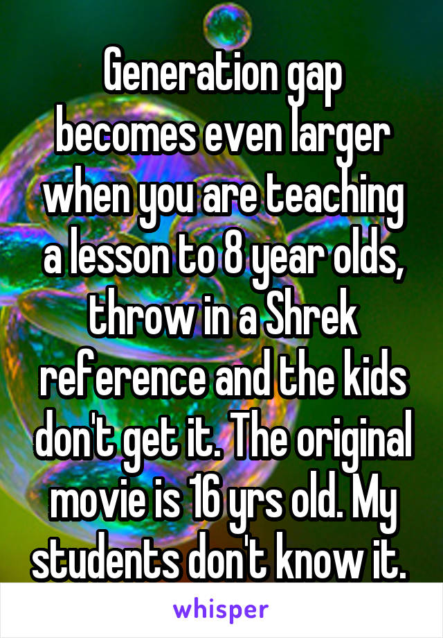 Generation gap becomes even larger when you are teaching a lesson to 8 year olds, throw in a Shrek reference and the kids don't get it. The original movie is 16 yrs old. My students don't know it. 