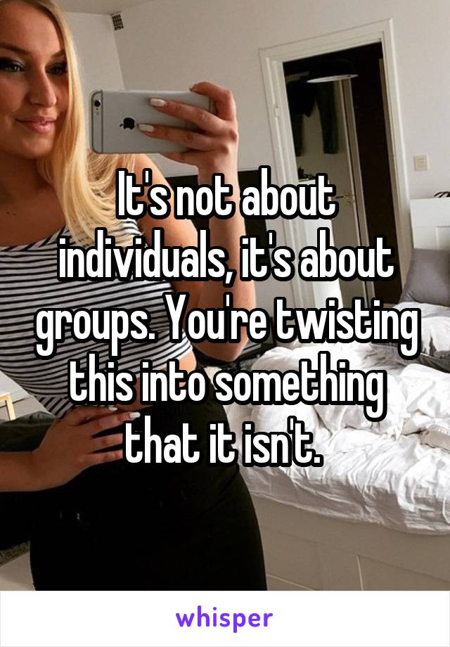 It's not about individuals, it's about groups. You're twisting this into something that it isn't. 