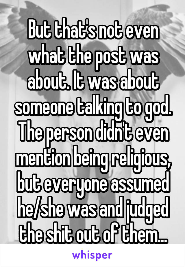 But that's not even what the post was about. It was about someone talking to god. The person didn't even mention being religious, but everyone assumed he/she was and judged the shit out of them...