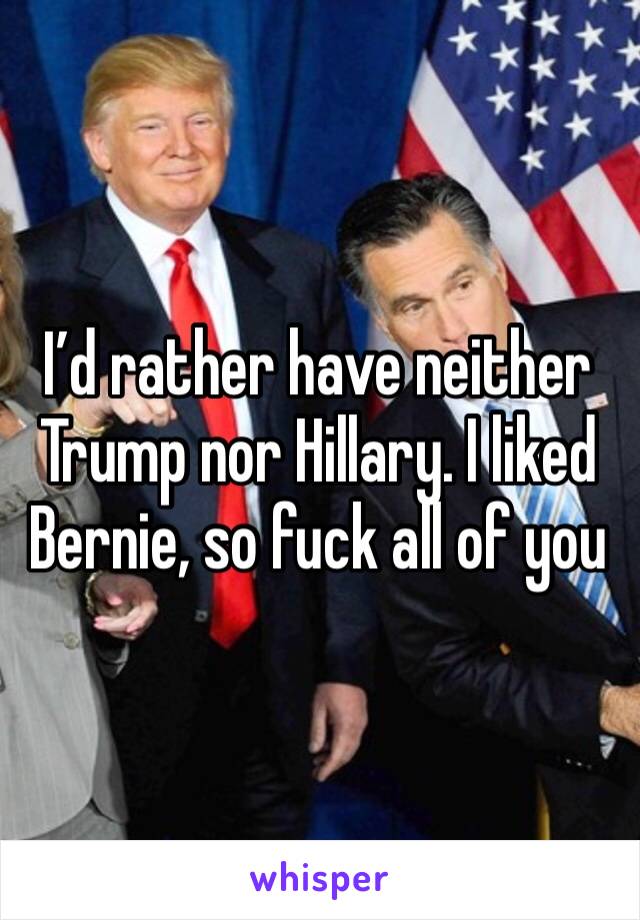 I’d rather have neither Trump nor Hillary. I liked Bernie, so fuck all of you 
