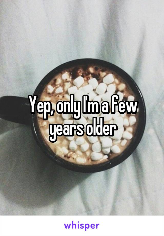 Yep, only I'm a few years older