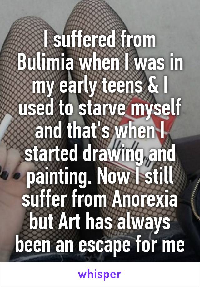 I suffered from Bulimia when I was in my early teens & I used to starve myself and that's when I started drawing and painting. Now I still suffer from Anorexia but Art has always been an escape for me