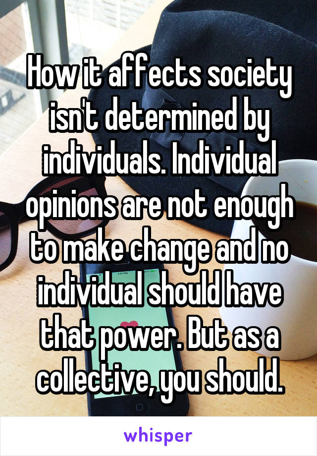 How it affects society isn't determined by individuals. Individual opinions are not enough to make change and no individual should have that power. But as a collective, you should.