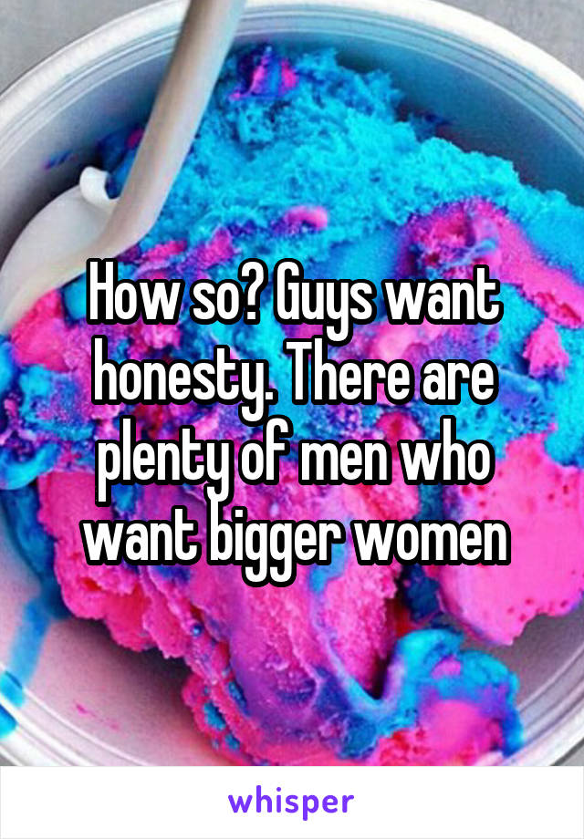 How so? Guys want honesty. There are plenty of men who want bigger women