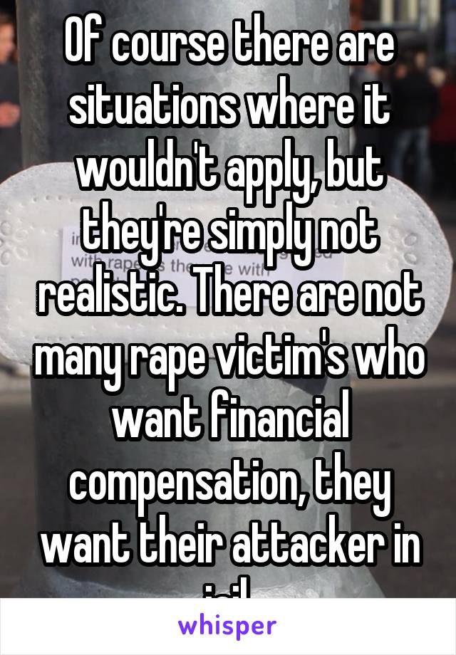 Of course there are situations where it wouldn't apply, but they're simply not realistic. There are not many rape victim's who want financial compensation, they want their attacker in jail.