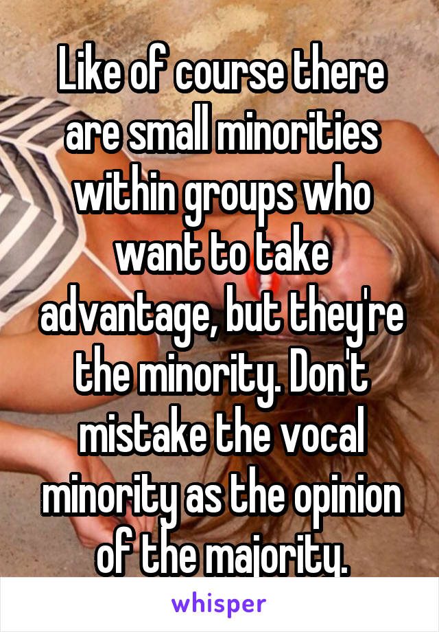 Like of course there are small minorities within groups who want to take advantage, but they're the minority. Don't mistake the vocal minority as the opinion of the majority.