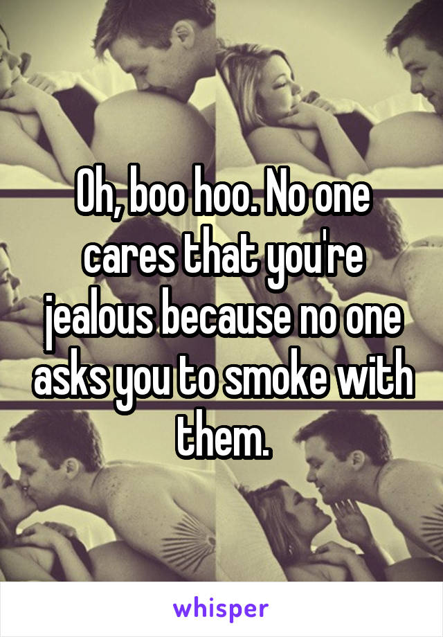 Oh, boo hoo. No one cares that you're jealous because no one asks you to smoke with them.