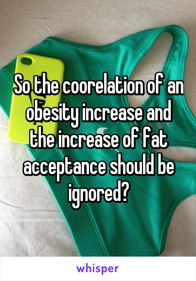 So the coorelation of an obesity increase and the increase of fat acceptance should be ignored?
