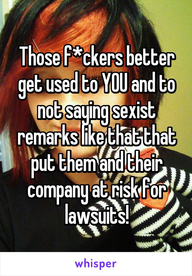 Those f*ckers better get used to YOU and to not saying sexist remarks like that that put them and their company at risk for lawsuits!