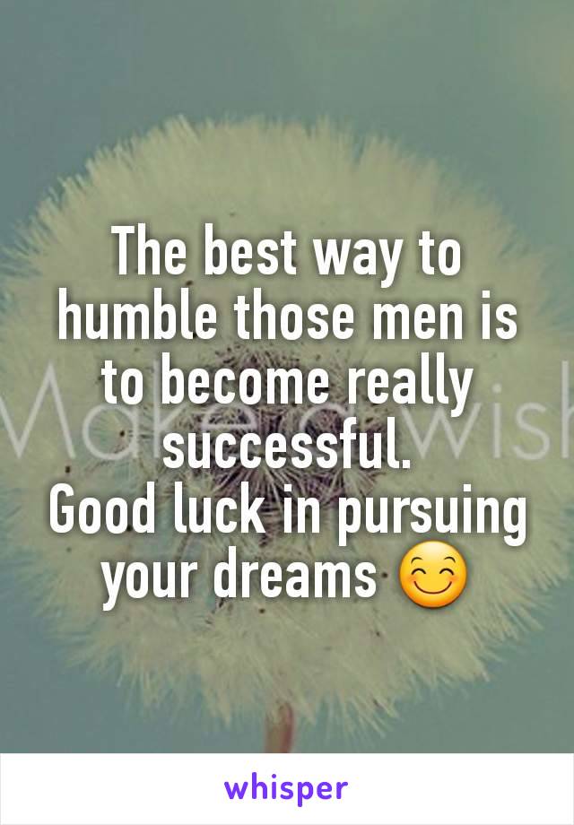 The best way to humble those men is to become really successful.
Good luck in pursuing your dreams 😊