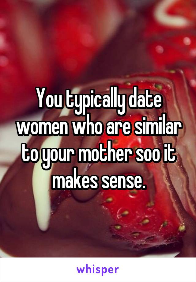 You typically date women who are similar to your mother soo it makes sense.