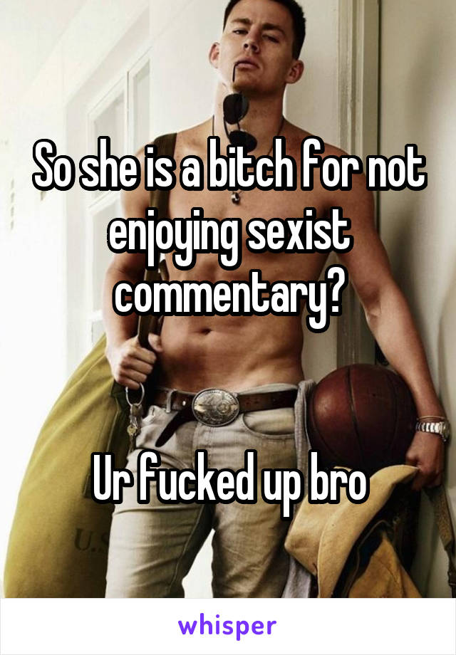 So she is a bitch for not enjoying sexist commentary?


Ur fucked up bro