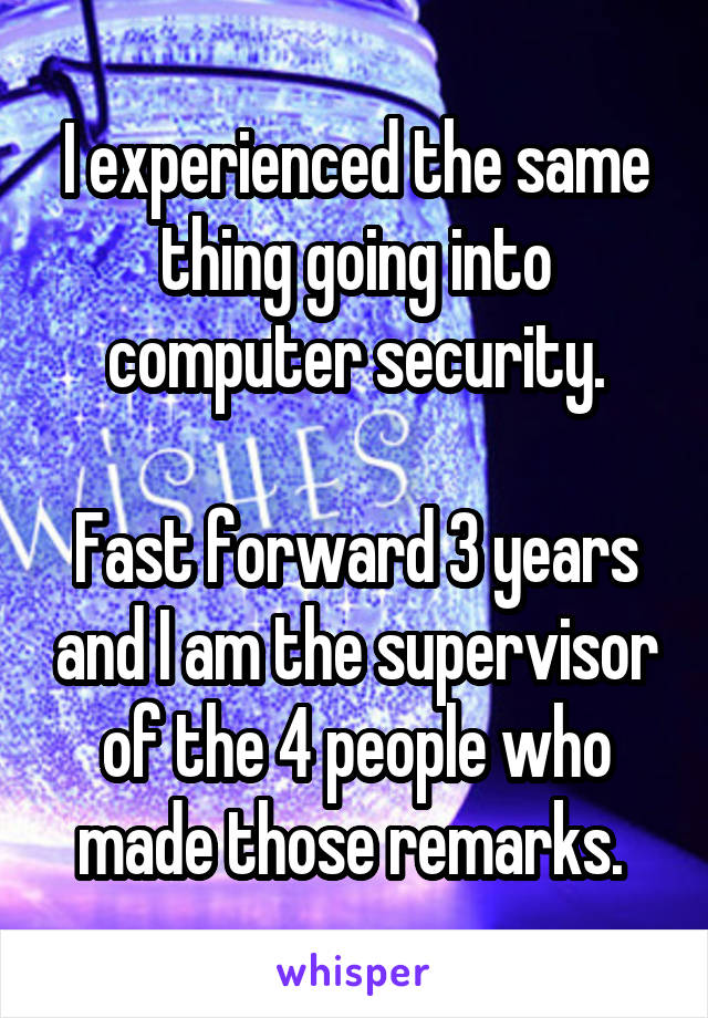 I experienced the same thing going into computer security.

Fast forward 3 years and I am the supervisor of the 4 people who made those remarks. 