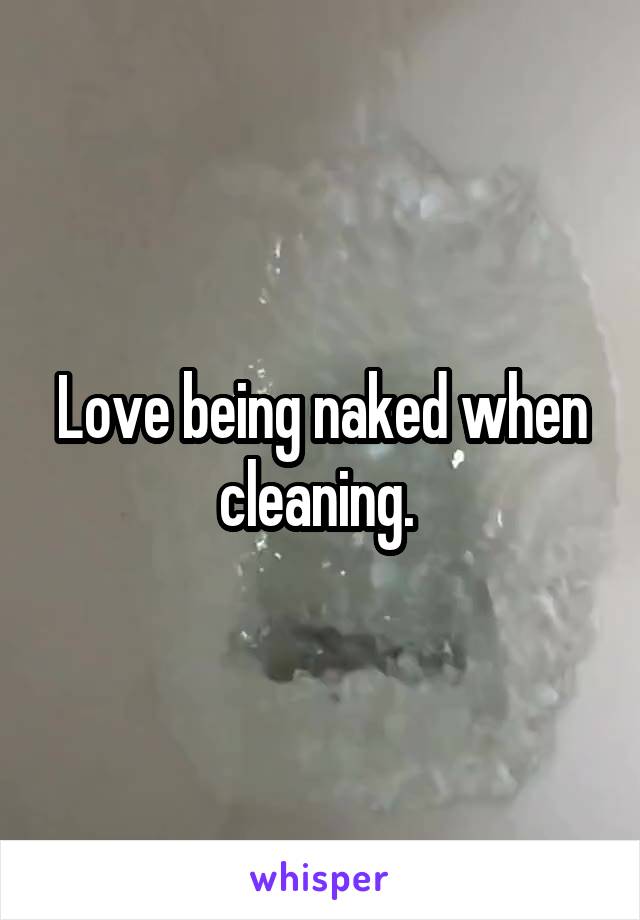 Love being naked when cleaning. 