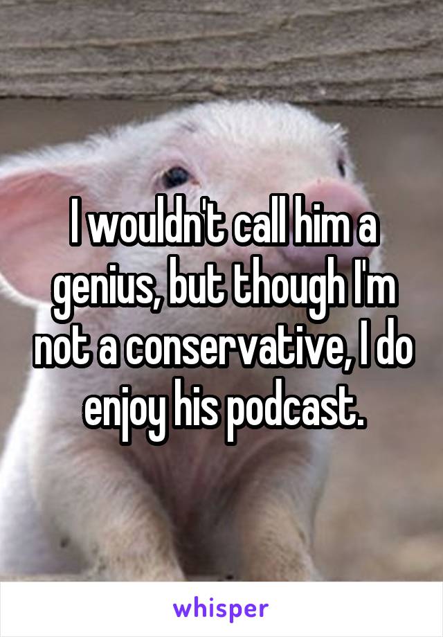 I wouldn't call him a genius, but though I'm not a conservative, I do enjoy his podcast.