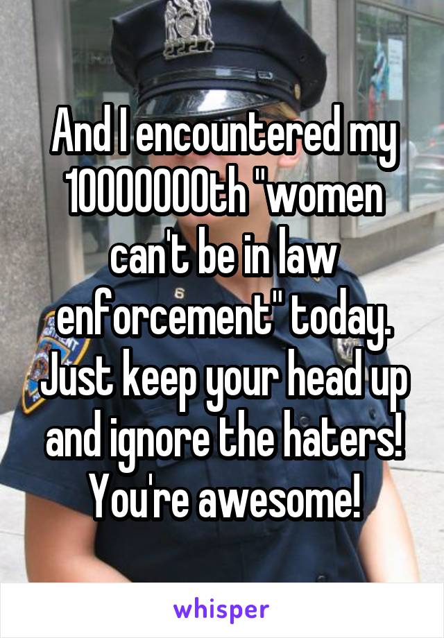 And I encountered my 10000000th "women can't be in law enforcement" today.
Just keep your head up and ignore the haters! You're awesome!