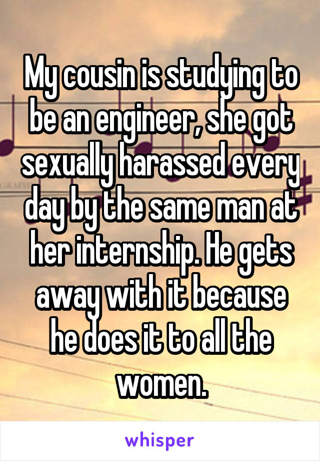 My cousin is studying to be an engineer, she got sexually harassed every day by the same man at her internship. He gets away with it because he does it to all the women.