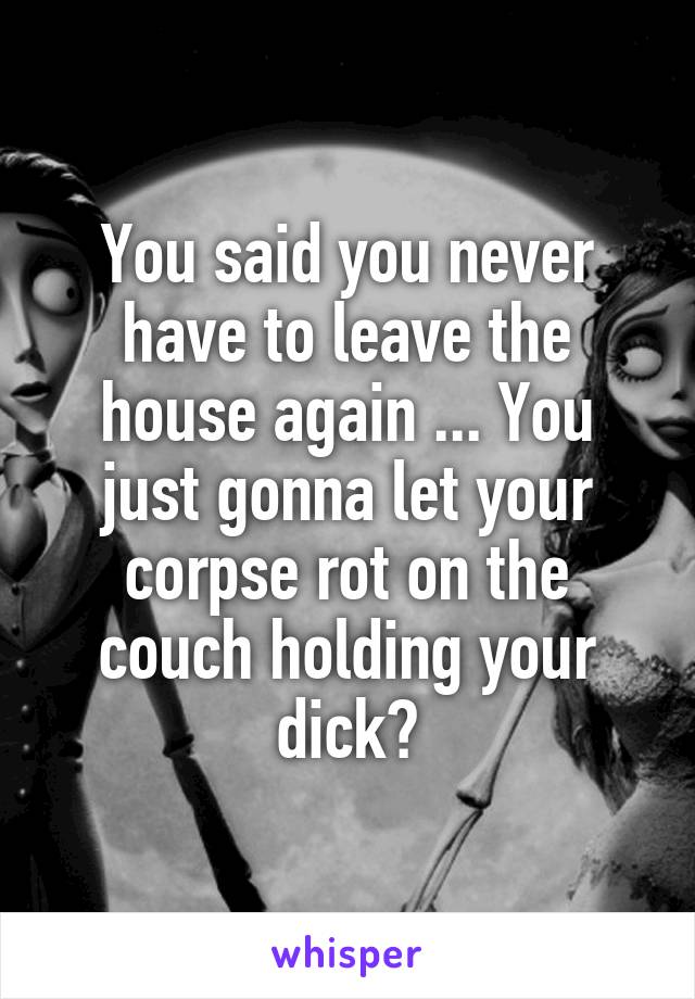 You said you never have to leave the house again ... You just gonna let your corpse rot on the couch holding your dick?