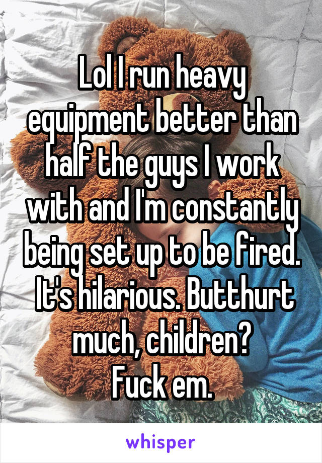 Lol I run heavy equipment better than half the guys I work with and I'm constantly being set up to be fired.  It's hilarious. Butthurt much, children?
Fuck em.