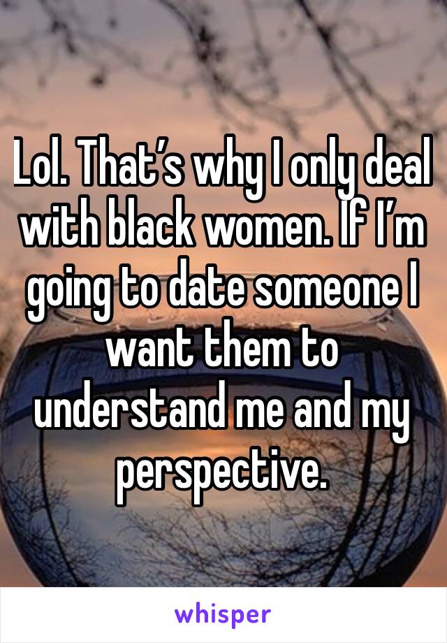 Lol. That’s why I only deal with black women. If I’m going to date someone I want them to understand me and my perspective.