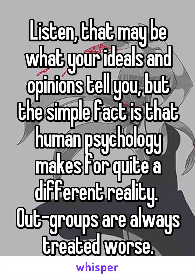 Listen, that may be what your ideals and opinions tell you, but the simple fact is that human psychology makes for quite a different reality.  Out-groups are always treated worse.