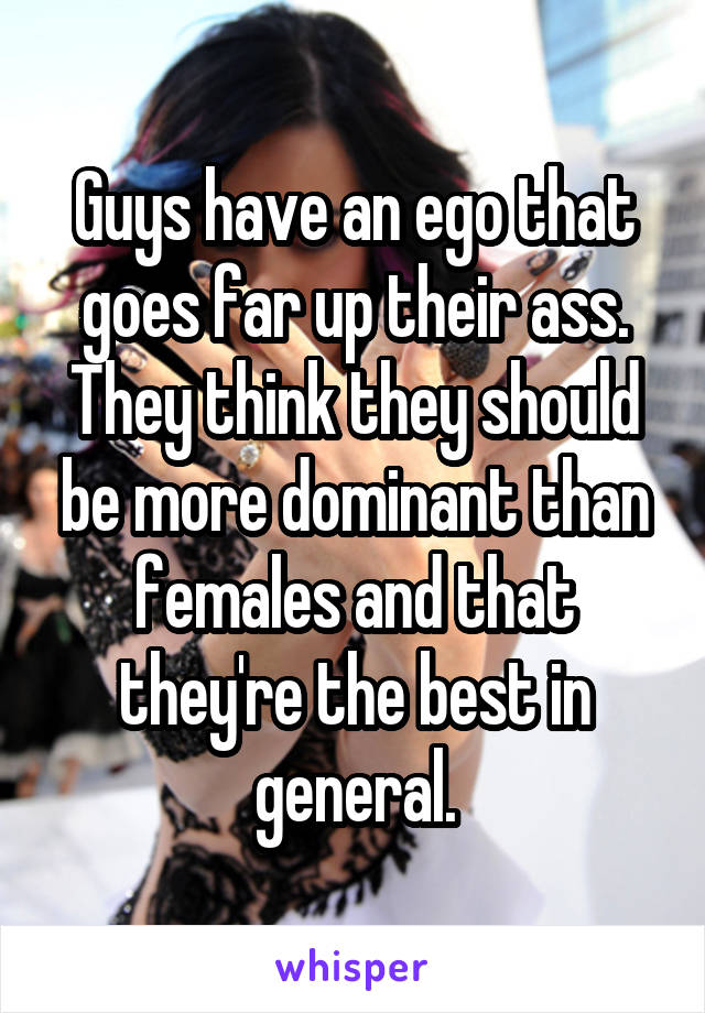 Guys have an ego that goes far up their ass. They think they should be more dominant than females and that they're the best in general.