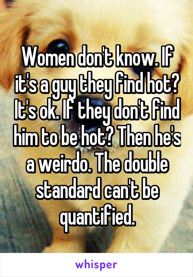 Women don't know. If it's a guy they find hot? It's ok. If they don't find him to be hot? Then he's a weirdo. The double standard can't be quantified.