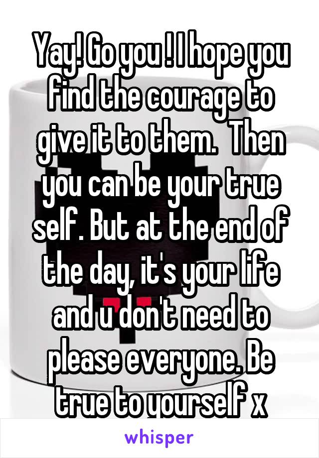 Yay! Go you ! I hope you find the courage to give it to them.  Then you can be your true self. But at the end of the day, it's your life and u don't need to please everyone. Be true to yourself x