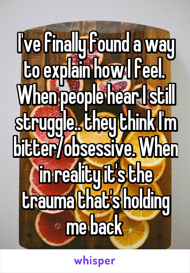 I've finally found a way to explain how I feel. 
When people hear I still struggle.. they think I'm bitter/obsessive. When in reality it's the trauma that's holding me back 