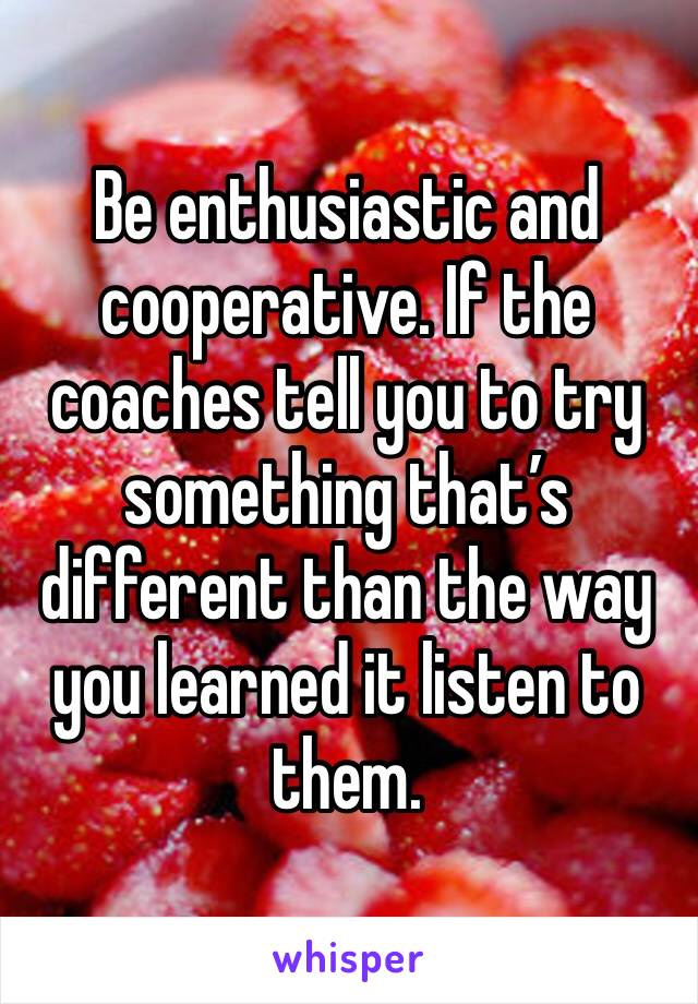 Be enthusiastic and cooperative. If the coaches tell you to try something that’s different than the way you learned it listen to them.