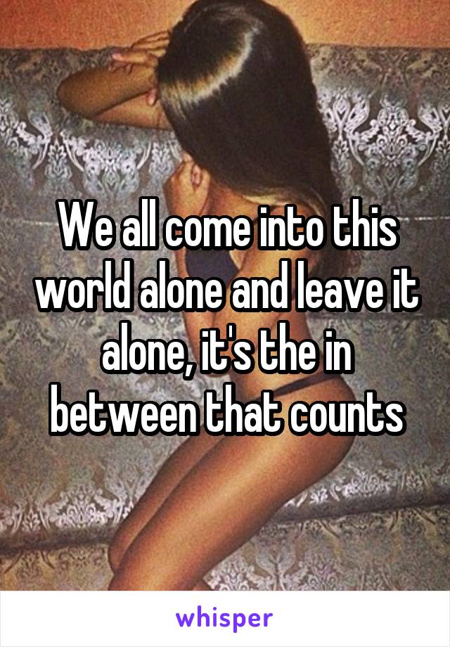 We all come into this world alone and leave it alone, it's the in between that counts