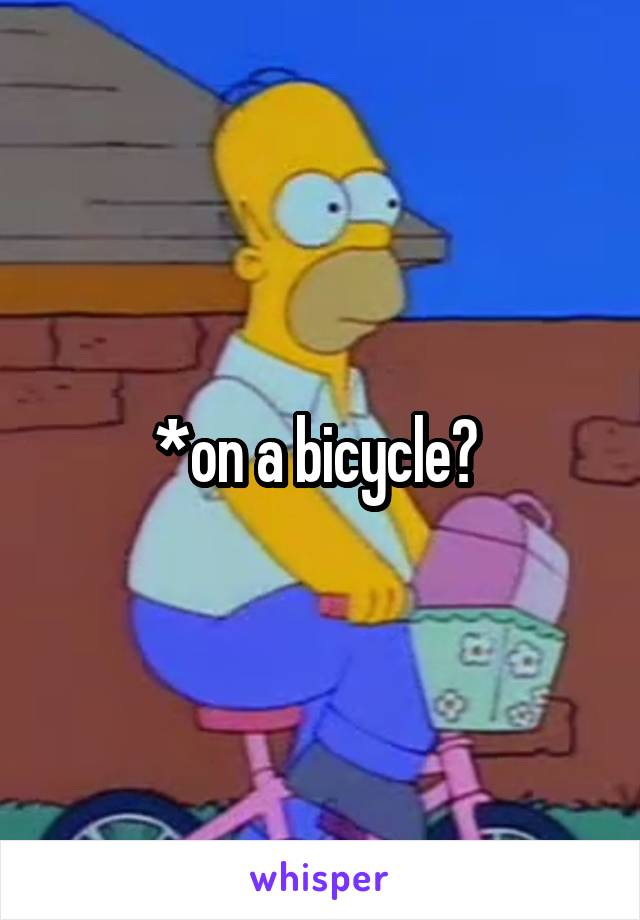 *on a bicycle? 