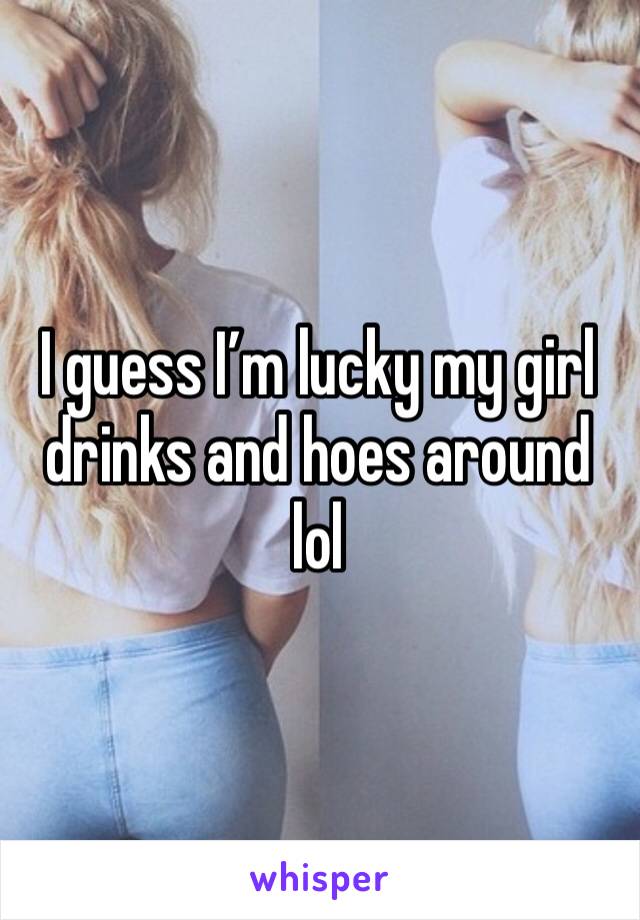 I guess I’m lucky my girl drinks and hoes around lol