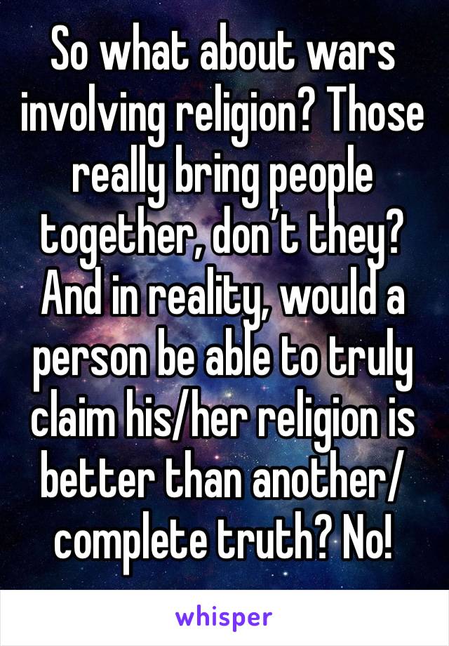 So what about wars involving religion? Those really bring people together, don’t they? And in reality, would a person be able to truly claim his/her religion is better than another/complete truth? No!