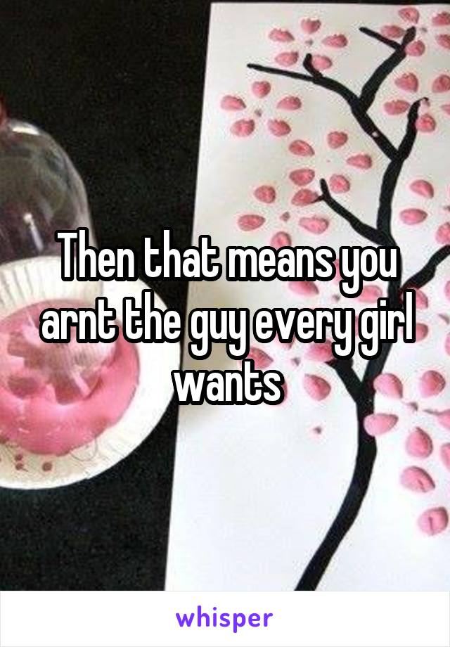 Then that means you arnt the guy every girl wants